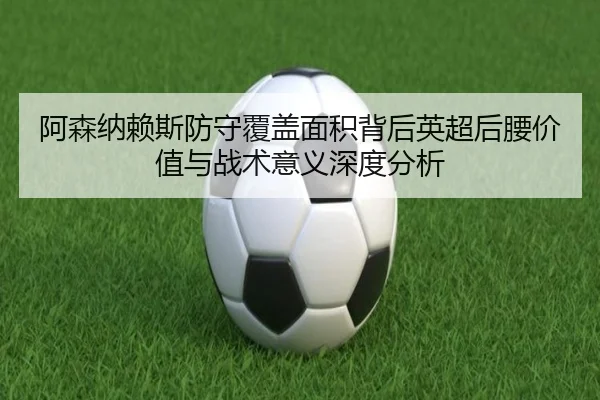 阿森纳赖斯防守覆盖面积背后英超后腰价值与战术意义深度分析